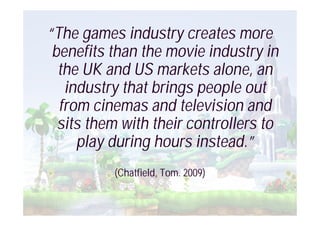 “The games industry creates more
 benefits than the movie industry in
  the UK and US markets alone, an
   industry that brings people out
  from cinemas and television and
  sits them with their controllers to
     play during hours instead.”
          (Chatfield, Tom. 2009)
 