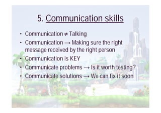 5. Communication skills
• Communication Talking
• Communication Making sure the right
  message received by the right person
• Communication is KEY
• Communicate problems Is it worth testing?
• Communicate solutions We can fix it soon
 
