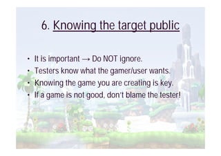 6. Knowing the target public

•   It is important Do NOT ignore.
•   Testers know what the gamer/user wants.
•   Knowing the game you are creating is key.
•   If a game is not good, don’t blame the tester!
 