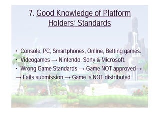 7. Good Knowledge of Platform
           Holders’ Standards


• Console, PC, Smartphones, Online, Betting games.
• Videogames Nintendo, Sony & Microsoft.
• Wrong Game Standards Game NOT approved
   Fails submission Game is NOT distributed
 