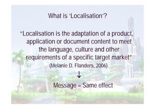 What is ‘Localisation’?

“Localisation is the adaptation of a product,
  application or document content to meet
       the language, culture and other
  requirements of a specific target market”
           (Melanie D. Flanders, 2006).


             Message = Same effect
 