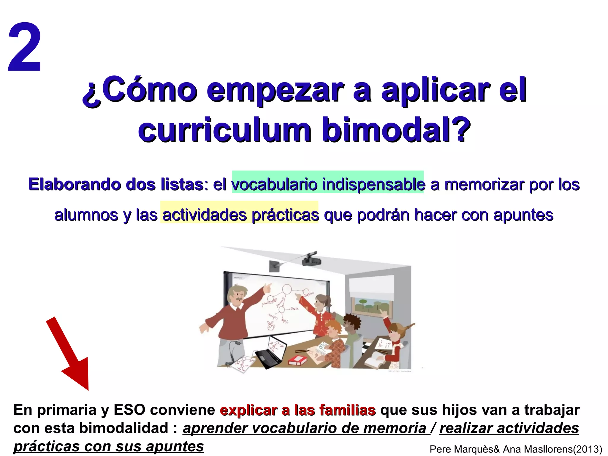 A.CB CON GLOSARIO Y APUNTES, cuando la mayoría de las actividades prácticas
consisten en ejercicios individuales donde se pueden usar los apuntes (y a veces
también Internet). Se aplica en las asignaturas:
- Matemáticas, Física, Química, muchas de FP…, donde se realizan
muchos ejercicios y problemas que exigen usar fórmulas y procedimientos
-Lenguas, Literatura, Arte..., donde se realizan análisis, traducciones y
comentarios estructurados sobre textos literarios y obras de arte.
B. CB CON GLOSARIO Y SIN APUNTES. Se aplica en las asignaturas:
- Medio, Ciencias Naturales y Sociales, Geografía, Historia, Filosofía…,
cuando la mayoría de las actividades prácticas son proyectos colaborativos
donde usan todo tipo de fuentes de información(los apuntes son innecesarios)
- Educación Física, Plástica, Música…, donde la mayoría de las actividades
prácticas se realizan sin apuntes ni otro tipo de apoyo documental.
CB: MODALIDADES SEGÚN LAS ASIGNATURAS
Pere Marquès (2014)
En 3º y 4º de Primaria se guiará la elaboración de los APUNTES, y se buscará
que los alumnos sepan utilizarlos (aunque no sepan crearlos).
En los últimos cursos de ESO, Bachillerato y FP (y si hay que afrontar pruebas
externas memorísticas de evaluación) los apuntes permitidos se reducirán
progresivamente (3, 2, 1 hoja…) y también el tiempo de consultas a Internet.
 