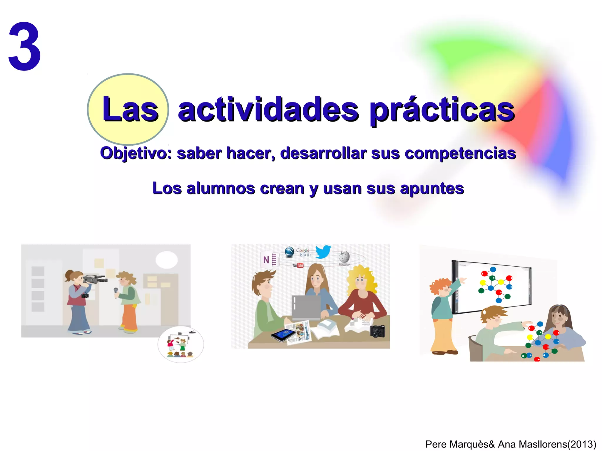 Conviene tener una plataforma educativa de centro con red de alumnos en cada clase
2 FORMAS DE APLICAR EL CURRICULUM BIMODAL 2/2
los alumnos elaboran apuntes digitales
Si tienen ordenadores o tabletas, podrán elaborar apuntes digitales en ellos o en un
pendrive. Si además tienen Internet podrán usar todos sus recursos y guardar los
apuntes digitales en un blog, wiki …
PereMarquès&AnaMasllorens(2013)
Además así
desarrollarán
su
competencia
digital
 