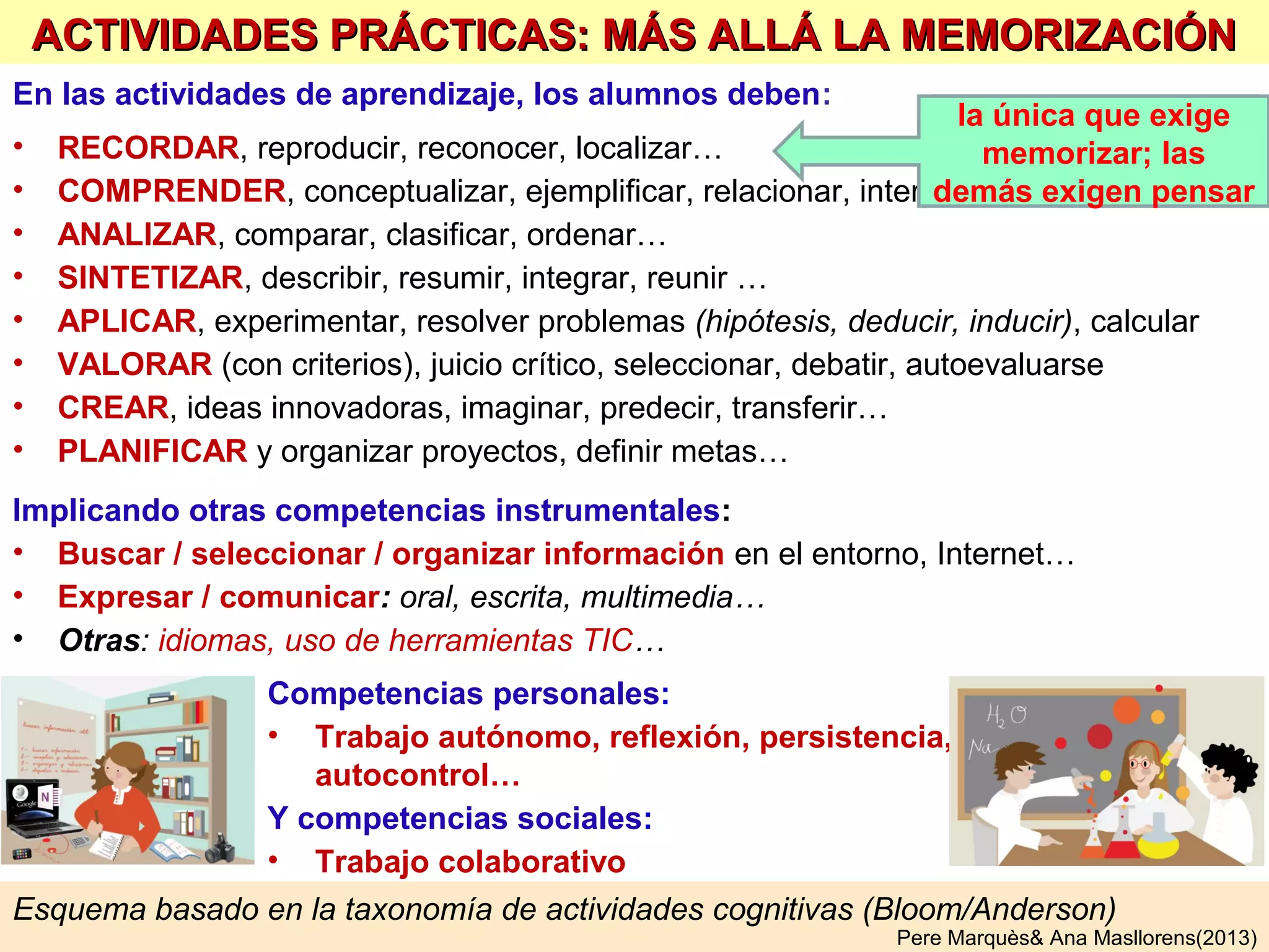 El glosario de la asignatura y el listado de actividades prácticas a realizar, se puede
dar a los alumnos en forma de “cartilla de autocontrol”, donde pueden ir marcando lo
que creen que ya saben… y el profesor lo puede verificar periódicamente.
Cada profesor o equipo docente determinará a principio de curso:
el glosario de la asignatura y las actividades prácticas a aprender
así los alumnos sabrán desde el principio qué deben aprender (objetivos claros)
Para elaborar estas listas, el profesor puede revisar un buen libro de texto y
extraer de allí las palabras (conceptos, hechos, personas, sistemas conceptuales…)
más importantes y las actividades prácticas (ejercicios, problemas…) a realizar.
¿CÓMO PREPARAR LAS LISTAS DE
VOCABULARIO Y ACTIVIDADES PRÁCTICAS?
Con estas palabras (tal vez añadiendo otras importantes en
el contexto del alumnado) hará el glosario básico de la
asignatura (sólo términos, sin definiciones, organizadas en
esquemas o mapas conceptuales que las relacionen ), que
presentará a los alumnos. Un buen ejercicio será que los
alumnos indiquen cuales ya conocen (evaluación inicial)
Igualmente presentará a los estudiantes la lista de
actividades prácticas y competencias a desarrollar para
que sepan que tendrán que aprender a hacer.
Pere Marquès& Ana Masllorens(2013)
 