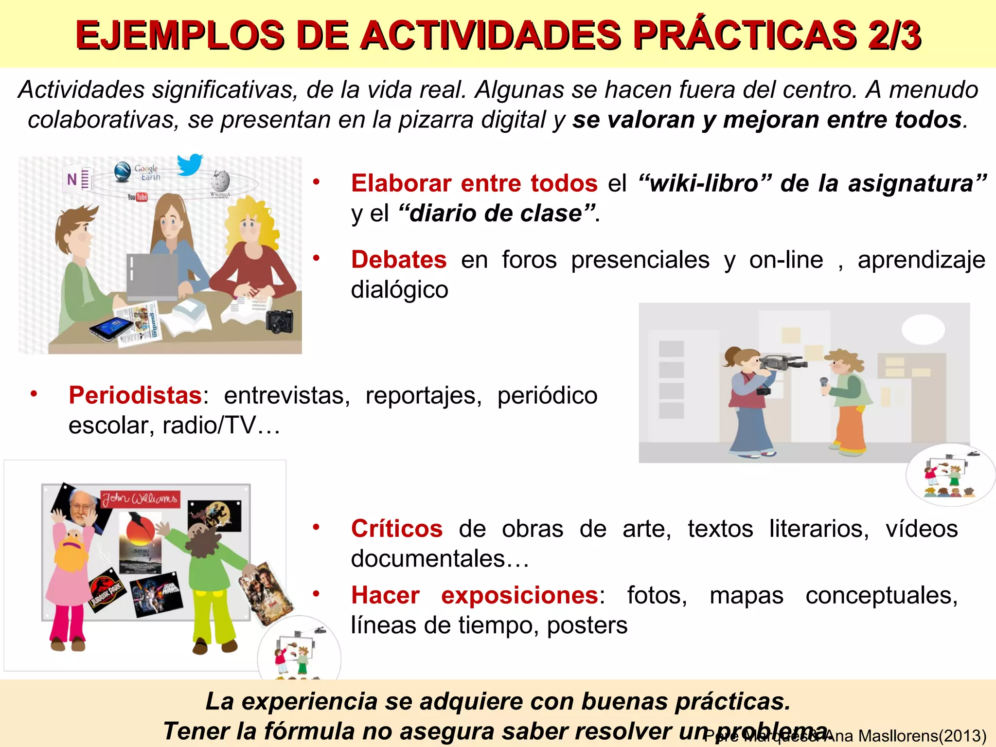 APTITUD: “Capacidad para operar competentemente en una determinada actividad”
CAPACIDAD: “Aptitud, talento, cualidad que dispone a alguien para el buen ejercicio de algo”
COMPETENCIA: “Pericia, aptitud, idoneidad para hacer algo o intervenir en un asunto” (RAE)
Supone movilizar conocimientos, habilidades y actitudes
(que son como los átomos que componen las moléculas-
competencia) de manera integrada…
…en el marco de la personalidad (intereses, emociones) y
experiencia de cada uno y a menudo con el apoyo de
recursos y ayudas (no hay que saberlo todo de memoria)
¿QUÉ SON LAS COMPETENCIAS?
Se adquieren mediante experiencias de aprendizaje
integradoras sobre problemas reales y cercanos, que exigen
aplicar lo aprendido y suelen admitir varias respuestas
Se evidencian en la acción y
se evalúan con actividades de aplicación.
Las manifestaciones observables de una acción competente
se llaman indicadores.
Competencia = Saber hacer. Efectuar una tarea con eficacia, en un contexto
Pere Marquès& Ana Masllorens(2013)
 