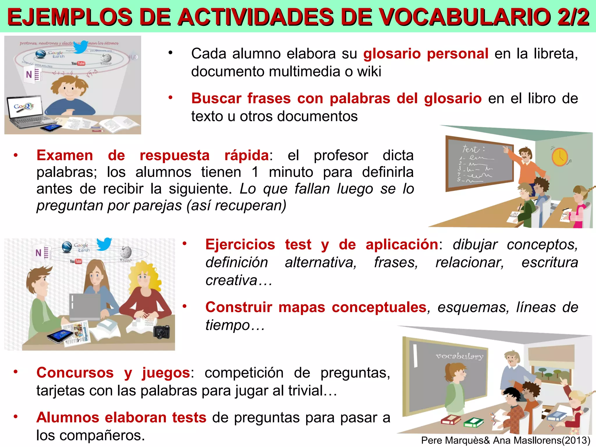 PereMarquès&AnaMasllorens(2013)
Las actividades de vocabulario
(orientadas a la memorización)
Objetivo: adquirir un amplio vocabulario
Los alumnos elaboran su glosario personal
(los ejercicios se hacen en la libreta de tareas o portafolio personal)
4
Los estudiantes deberán conocer y usar un amplio vocabulario,
pero solo deberán memorizar las definiciones de una parte del mismo.
El profesor dirá cuál será el vocabulario imprescindible a conocer y cuál será el que además
deben memorizar. Cada alumno elaborará un glosario personal con este vocabulario
 