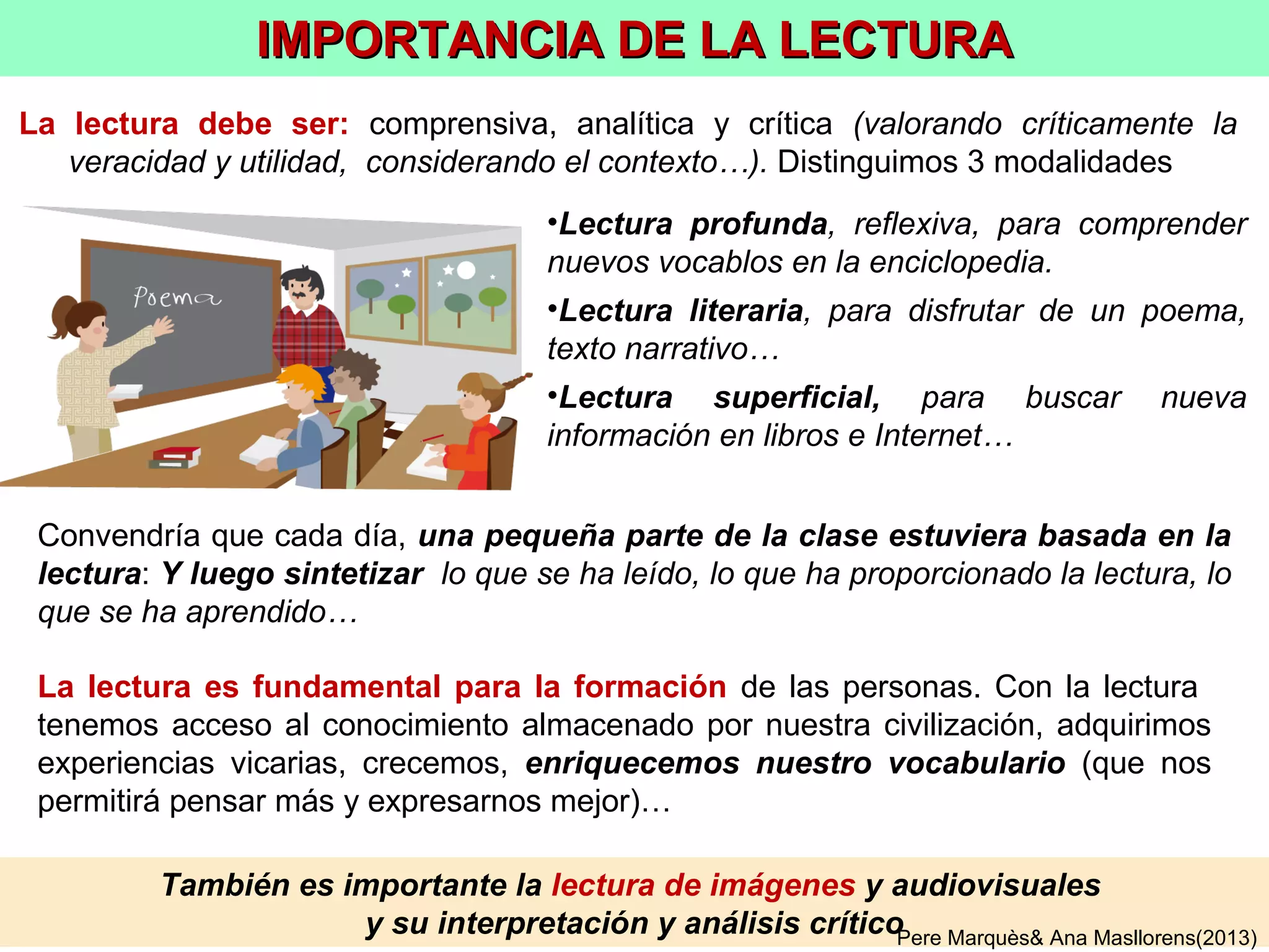 OBJETIVO: reconocer las palabras en textos y charlas, utilizarlas al pensar y
expresarse (oral, escrito) y además saber explicarlas/definirlas
• Alumnos definen palabras en la PD escribiendo sus
características. Entre todos se mejora (consultando
también RAE, wikipedia…)
• Cada alumno apadrina palabras del glosario: hará
diapositivas con fotos y definiciones y todos las
valorarán en la PD. Luego hará un mural.
EJEMPLOS DE ACTIVIDADES DE VOCABULARIO 1/2
• El profesor explica los temas en la pizarra digital (PD)
y va haciendo preguntas, enfatizando el glosario de la
asignatura.
Pere Marquès& Ana Masllorens(2013)
• Lectura comprensiva, analítica, crítica: literaria,
de búsqueda, profunda.
• Representaciones teatrales que integren
vocabulario del glosario
 