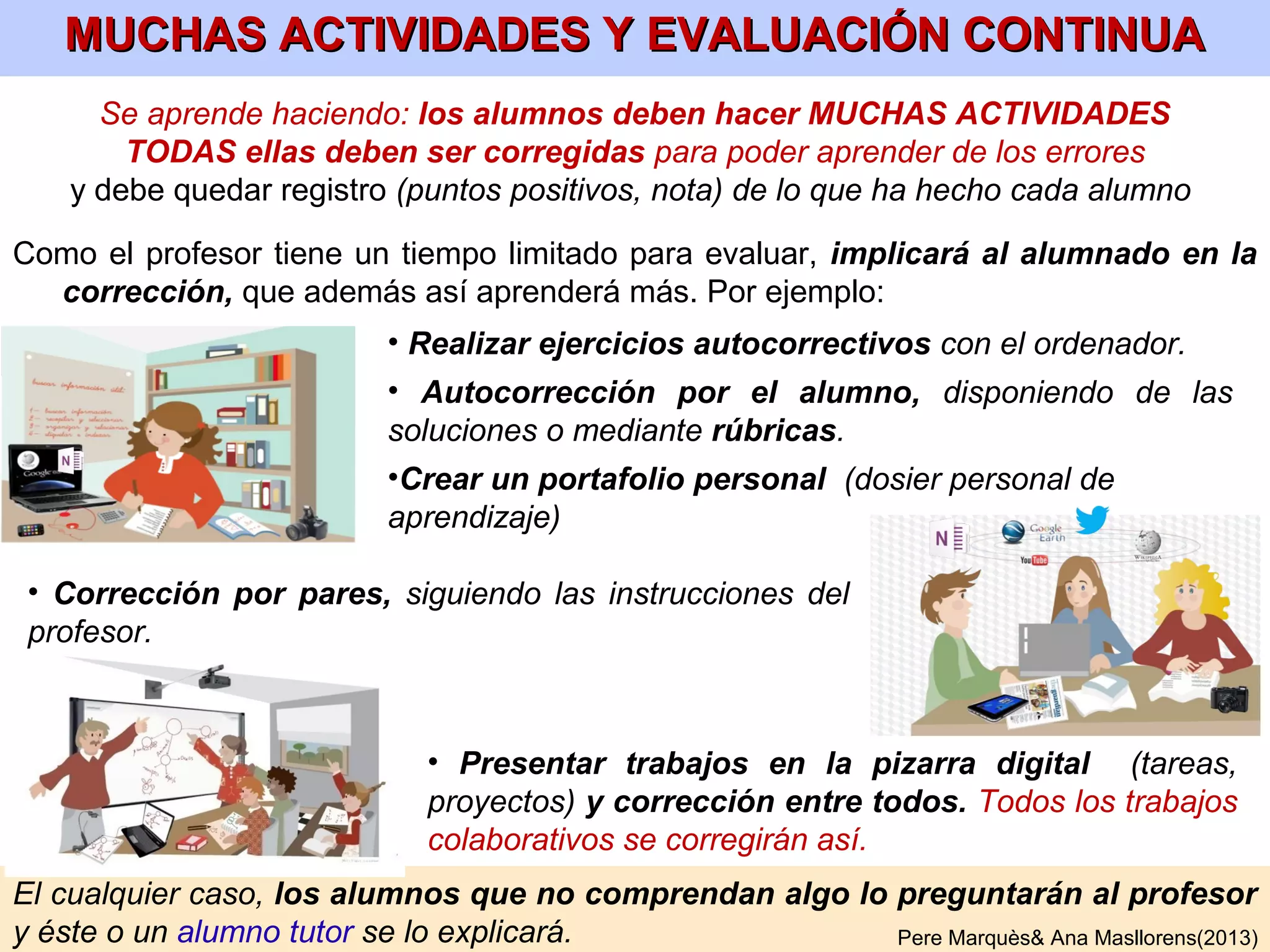 • Cada estudiante hará su glosario personal (en papel o digital) a lo largo del curso.
Se hará con buena letra y buena presentación. Se revisará periódicamente: por el
profesor, los compañeros y en presentaciones públicas.
• Se organizará alfabéticamente o por temas y se diferenciarán las palabras que
hay que conocer de las que además hay que saber definir. Para cada término del
glosario (que serán básicamente conceptos, personas y hechos), se pondrán:
• “Definición oficial” del profesor (consensuada por todos) escrita
en forma de lista de características. Y otras 2 de enciclopedias.
• “Imagen oficial” del profesor, que reflejará bien sus características
(esencial para que sea posible la memorización reconstructiva). Y
otras (dibujos, fotos) seleccionadas por cada alumno.
• Frases con sentido en las que salga el término.
• Esquemas/mapas conceptuales que lo relacionen con otros
conceptos.
• Al final habrá un RESUMEN DE CADA TEMA de la asignatura y líneas de tiempo.
•En lenguas extranjeras el glosario incluirá un listado de frases coloquiales .
Pere Marquès (9-2013)
Conviene que los alumnos busquen las definiciones de las palabras y luego se corrijan
entre todos. No conviene que las dicte el profesor. Pero en caso de falta de tiempo o de
alumnos con dificultades sí puede ser conveniente que las dicte.
ELABORACIÓN DEL GLOSARIO PERSONAL
 