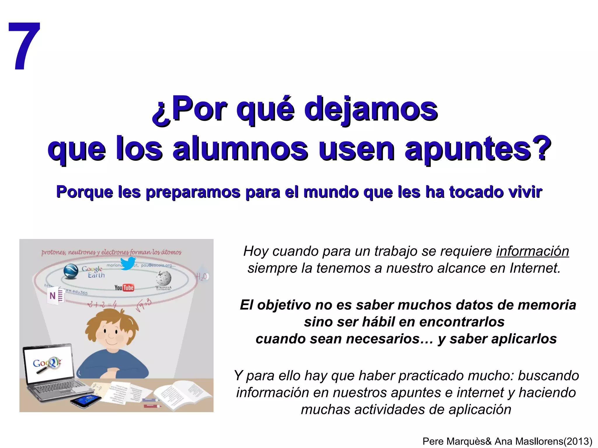 El proyecto de tutoría del centro considerará objetivos de nivel académico,
de centro (puntualidad, respeto…) y de desarrollo personal del alumnado
Acción tutorial de cada profesor, especialmente del profesor-tutor:
• Tratamiento de la diversidad, detección precoz de dificultades, orientar
• Ayudar al estudiante a descubrirse y conocer sus estilos de aprendizaje y talentos
(Ken Robinson) e Inteligencias múltiples: Howard Gardner (verbal, lógico-
matemática, musical, espacial, cinestèsica, interpersonal, intrapersonal), Robert
Sternberg (analítica, creativa, vida práctica)
• Encauzar su emotividad (desarrollar la inteligencia emocional)
• Orientar la construcción de su autoestima, autoconfianza, autonomía
• Motivar y cultivar buenas actitudes, esfuerzo, fuerza de voluntad, asertividad
• Fomentar la reflexión crítica y la actividad creativa
• Promover el diálogo sobre la Ética y los valores (respeto, diálogo…)
• Desarrollar su sociabilidad (empatía, resolución de conflictos…) y solidaridad
• Dar ejemplo, se aprende viendo lo que hacen las personas de referencia
• Contacto y colaboración con las familias y explicarles el nuevo enfoque curricular
LA IMPORTANCIA DE LA TUTORÍA
Pere Marquès (2011)
La Educación debe asegurar la transmisión cultural, facilitar a cada persona el
máximo desarrollo integral de sus facultades y preparar para la vida.
 