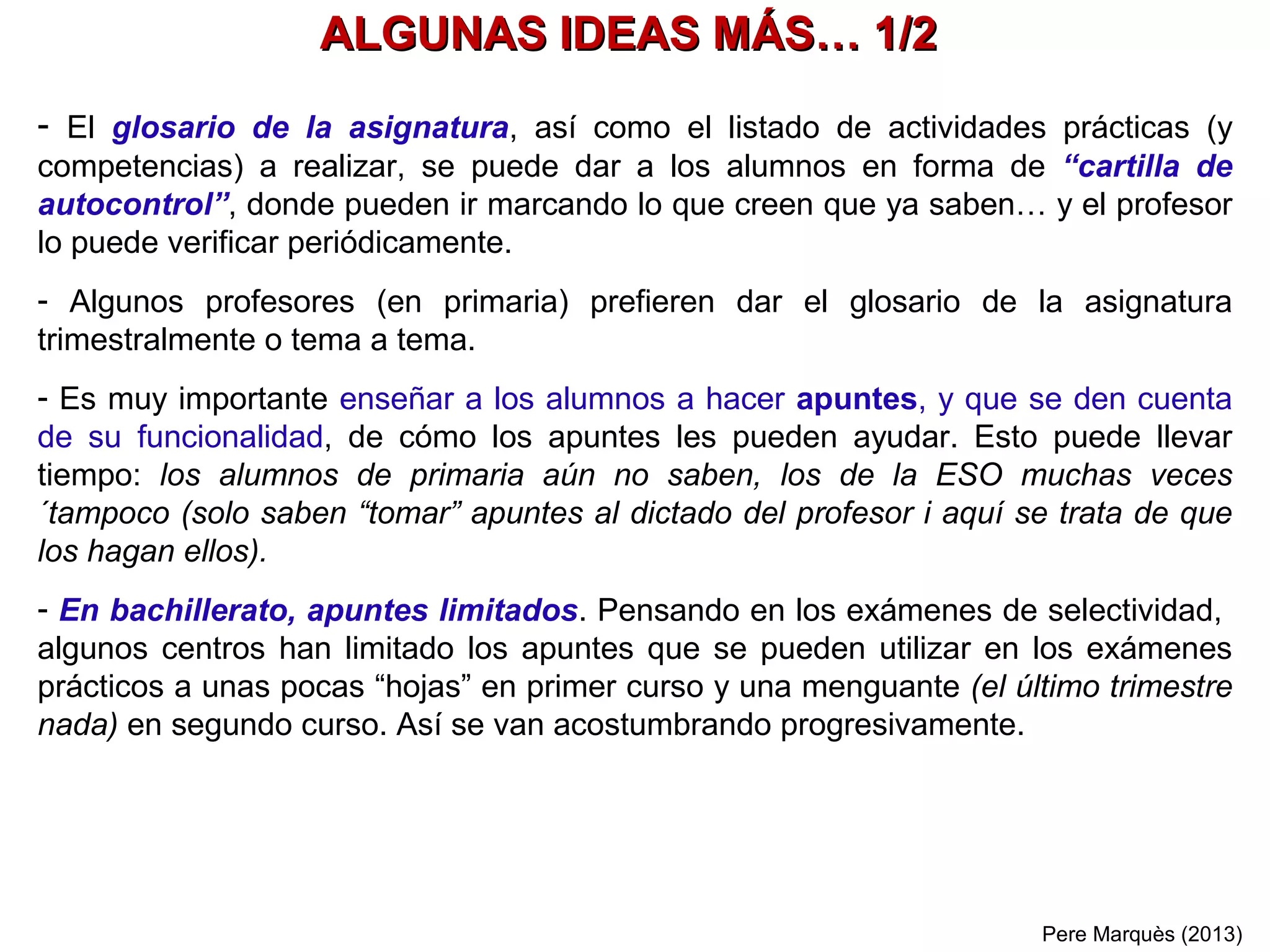 Pere Marquès (2016)
¿QUÉ HACER CON LOS ALUMNOS QUE PUEDEN, PERO HACEN EL MÍNIMO?
DIFICULTAR EL “MÍNIMO ESFUERZO” Y PROYECTOS ATRACTIVOS
¿QUÉ HACER CON LOS ALUMNOS QUE VAN “MUY BIEN”?
PROYECTOS GRUPALES MÁS COMPLEJOS Y APOYO A LOS COMPAÑEROS
- Periódicamente se organizarán grupos de trabajo cooperativo integrados por alumnos "excelente"
y se les propondrán proyectos de especial dificultad (a menudo sobre temas que sean muy de
su interés)
- Se procurará implicar especialmente estos alumnos en tareas de aprendizaje servicio en el
aula: se sentirán útiles, ganarán en autoestima y aprenderán mucho más al ayudar a los
compañeros y ver las cosas desde otra perspectiva.
- Cuando hagan ejercicios mal, recibirán la corrección y los tendrán que repetir. Habrá un
seguimiento muy riguroso por parte del profesor o un "compañero-tutor". Se pretende que el
alumno se dé cuenta de que le resulta más cómodo hacer las cosas bien "a la primera".
- Se procurará implicar estos alumnos en proyectos grupales que sean muy de su interés y
dentro de grupos donde ellos puedan hacer aportaciones a los compañeros. Se pretende que
el alumno gane autoestima y disfrute con la asignatura, cuando menos en la parte de los
proyectos.
 