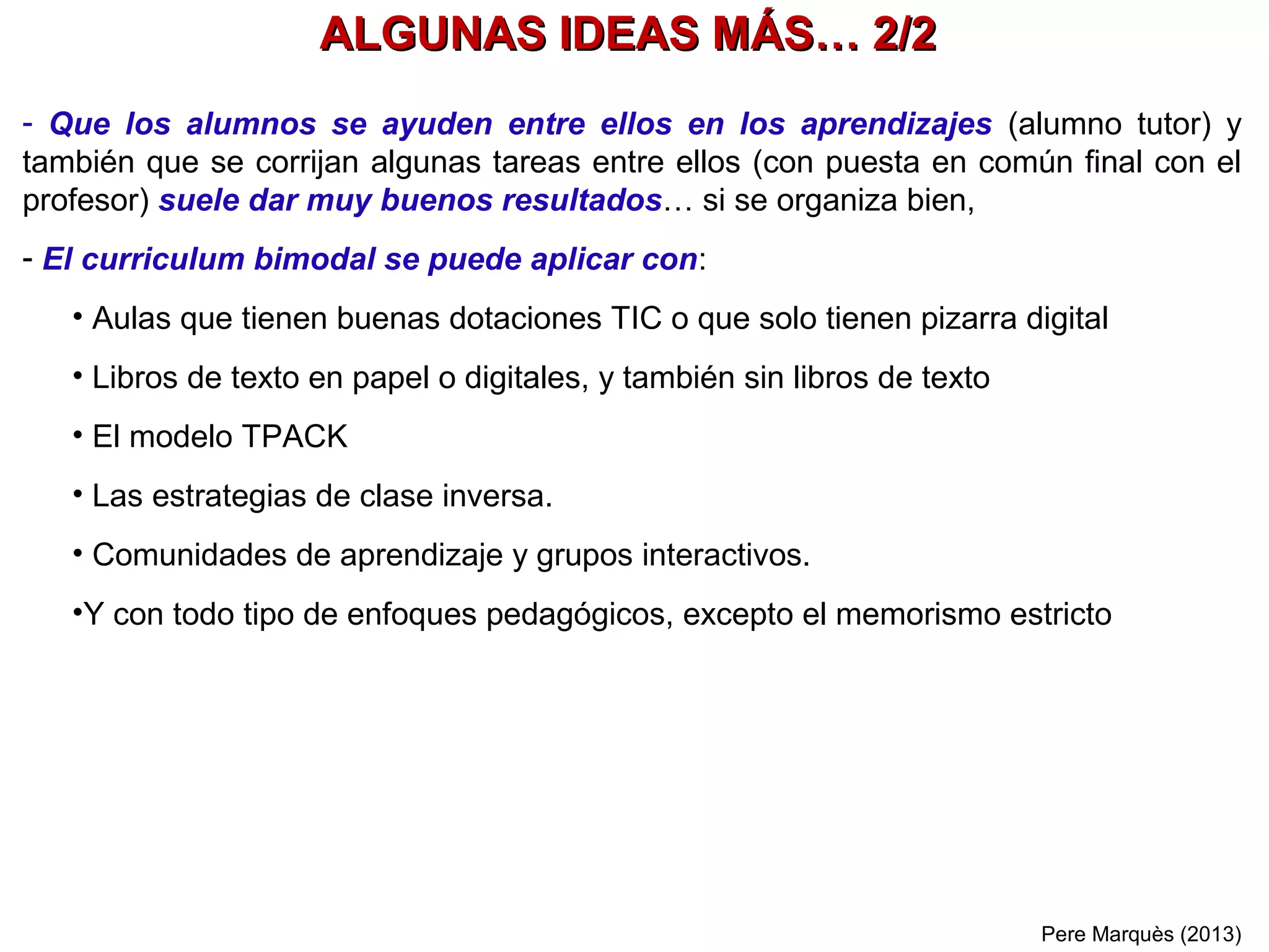 Pere Marquès& Ana Masllorens(2013)
¿Por qué dejamos
que los alumnos usen apuntes?
Porque les preparamos para el mundo que les ha tocado vivir
Hoy cuando para un trabajo se requiere información
siempre la tenemos a nuestro alcance en Internet.
El objetivo no es saber muchos datos de memoria
sino ser hábil en encontrarlos
cuando sean necesarios… y saber aplicarlos
Y para ello hay que haber practicado mucho: buscando
información en nuestros apuntes e internet y haciendo
muchas actividades de aplicación
7
 