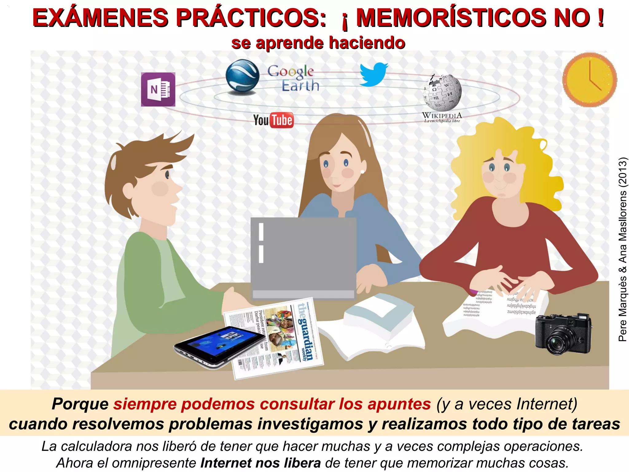 El curriculum bimodal y estos principios son base del
PARADIGMA FORMATIVO de la Era Internet
PereMarquès(2014)
OTROS PRINCIPIOS (OPCIONALES) QUE SE RECOMIENDAN
- USO INTENSIVO DE LAS TIC (según nivel
educativo y dotaciones disponibles): para facilitar los
aprendizajes y que los alumnos desarrollen su
competencia digital
-REALIZAR MUCHOS EJERCICIOS SIGNIFICATIVOS y proyectos (reales, útiles),
individuales y en grupo colaborativo, donde los alumnos/actores desarrollen
roles: profesor, periodista, buscador/creador de recursos, investigador…
- MEMORIZACIÓN RECONSTRUCTIVA: Asociar a los conceptos a memorizar
imágenes muy representativas, de forma que la evocación de la imagen facilite al
alumno construir la definición del concepto.
- CADA DÍA: LEER, BUSCAR INFORMACIÓN, CREAR Y EXPRESARSE. Hacer
actividades que exijan: leer, escuchar, buscar información (Internet, libros), tomar
apuntes, redactar y esquematizar, crear e interpretar tablas y gráficos, manejar
números y magnitudes, exponer y argumentar, dialogar y debatir… …
-EVALUACIÓN CONTINUA CON APOYO DE LOS ALUMNOS (aprendizaje servicio
en la escuela): autoevaluación, corrección entre alumnos, presentación y corrección
en la pizarra digital, compañero tutor. El profesor hará exámenes-control periódicos
- ACCIÓN TUTORIAL. Detección precoz de dificultades y ofrecer apoyos a los
alumnos que tengan dificultades en la asignatura. Motivar y orientar.
 