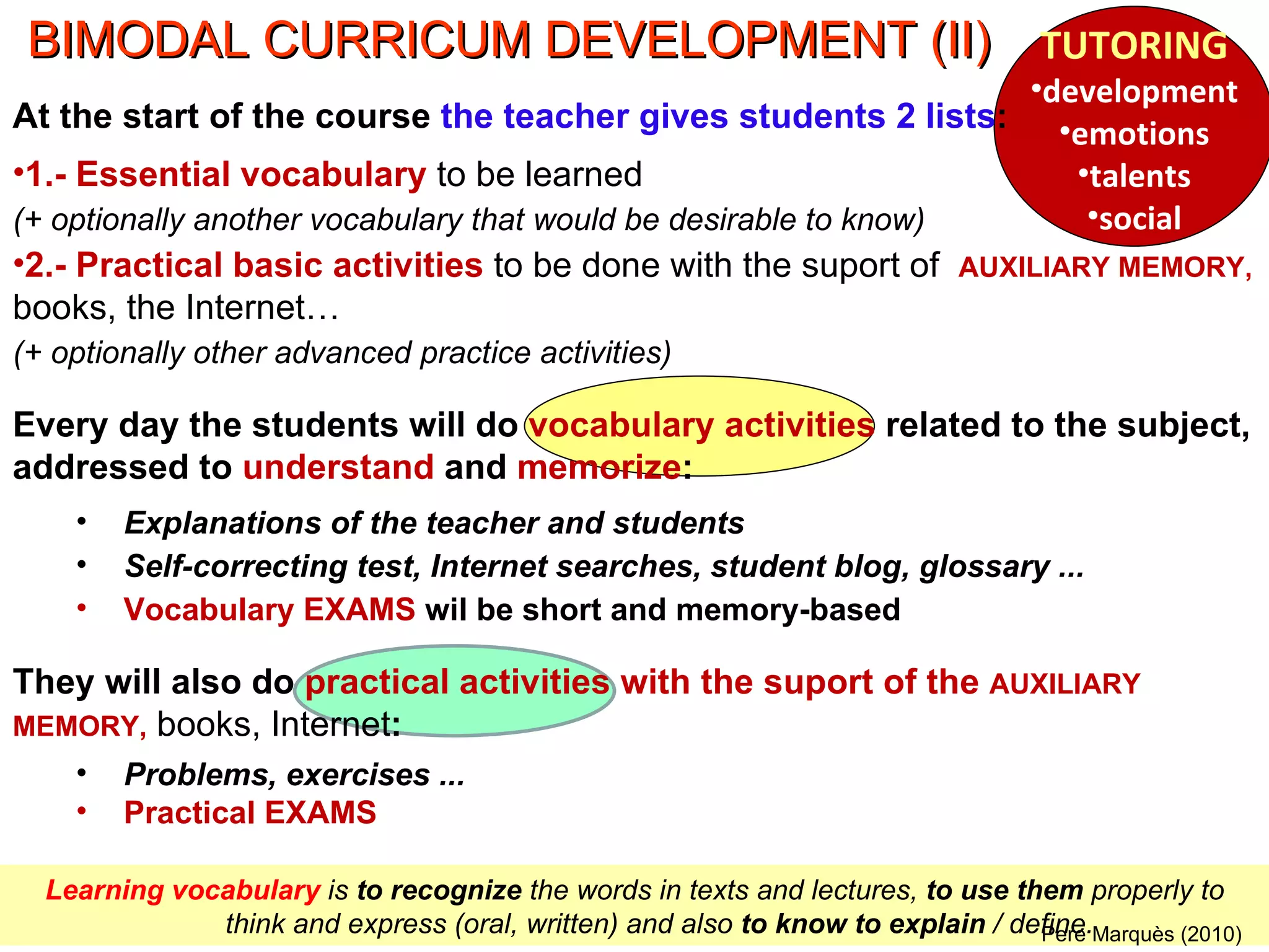 Learning vocabulary  is  to recognize  the words in texts and lectures,  to use them  properly to think and express (oral, written) and also  to know to explain  / define. Pere Marquès (2010) BIMODAL CURRICUM DEVELOPMENT (II) TUTORING development emotions talents social At the start of the course  the teacher gives students 2 lists : 1.- Essential vocabulary  to be learned (+ optionally another vocabulary that would be desirable to know) 2.- Practical basic activities  to be done with the suport of  AUXILIARY MEMORY,   books, the Internet…  (+ optionally other advanced practice activities) Every day the students will do  vocabulary activities  related to the subject, addressed to  understand  and  memorize : Explanations of the teacher and students Self-correcting test, Internet searches, student blog, glossary ... Vocabulary EXAMS  wil be short and memory-based They will also do  practical activities with the suport of the  AUXILIARY MEMORY,   books, Internet : Problems, exercises ... Practical EXAMS 