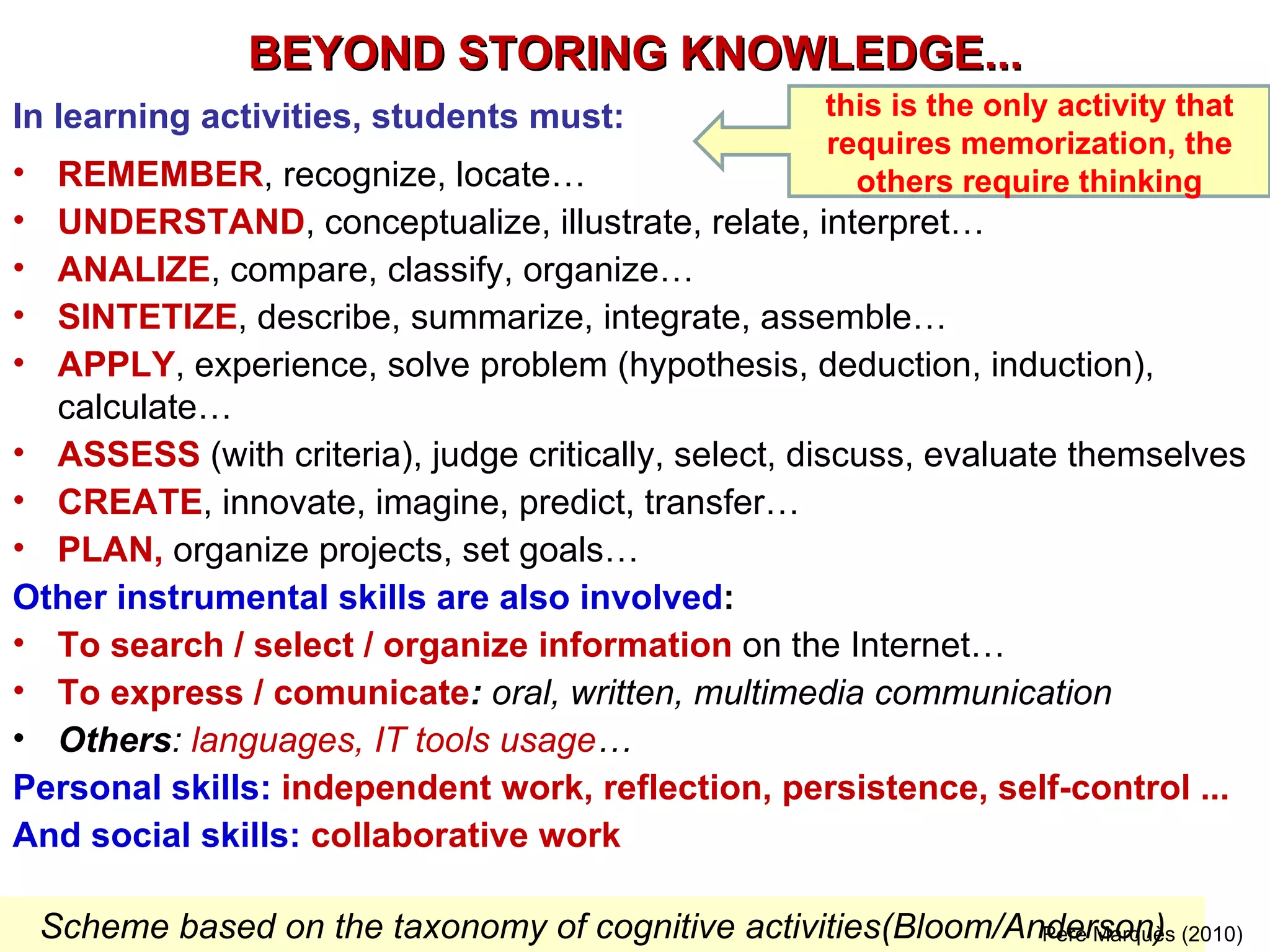 BEYOND STORING KNOWLEDGE... In learning activities, students must: REMEMBER , recognize, locate…  UNDERSTAND , conceptualize, illustrate, relate, interpret… ANALIZE , compare, classify, organize… SINTETIZE , describe, summarize, integrate, assemble… APPLY , experience, solve problem (hypothesis, deduction, induction), calculate… ASSESS  (with criteria), judge critically, select, discuss, evaluate themselves CREATE , innovate, imagine, predict, transfer… PLAN,  organize projects, set goals… Other instrumental skills are also involved : To search / select / organize information  on the Internet…  To express / comunicate :  oral, written, multimedia communication Others :  languages, IT tools usage … Personal skills:  independent work, reflection, persistence, self-control ... And social skills:  collaborative work Scheme based on the taxonomy of cognitive activities (Bloom/Anderson) Pere Marquès (2010) this is the only activity that requires memorization, the others require thinking 