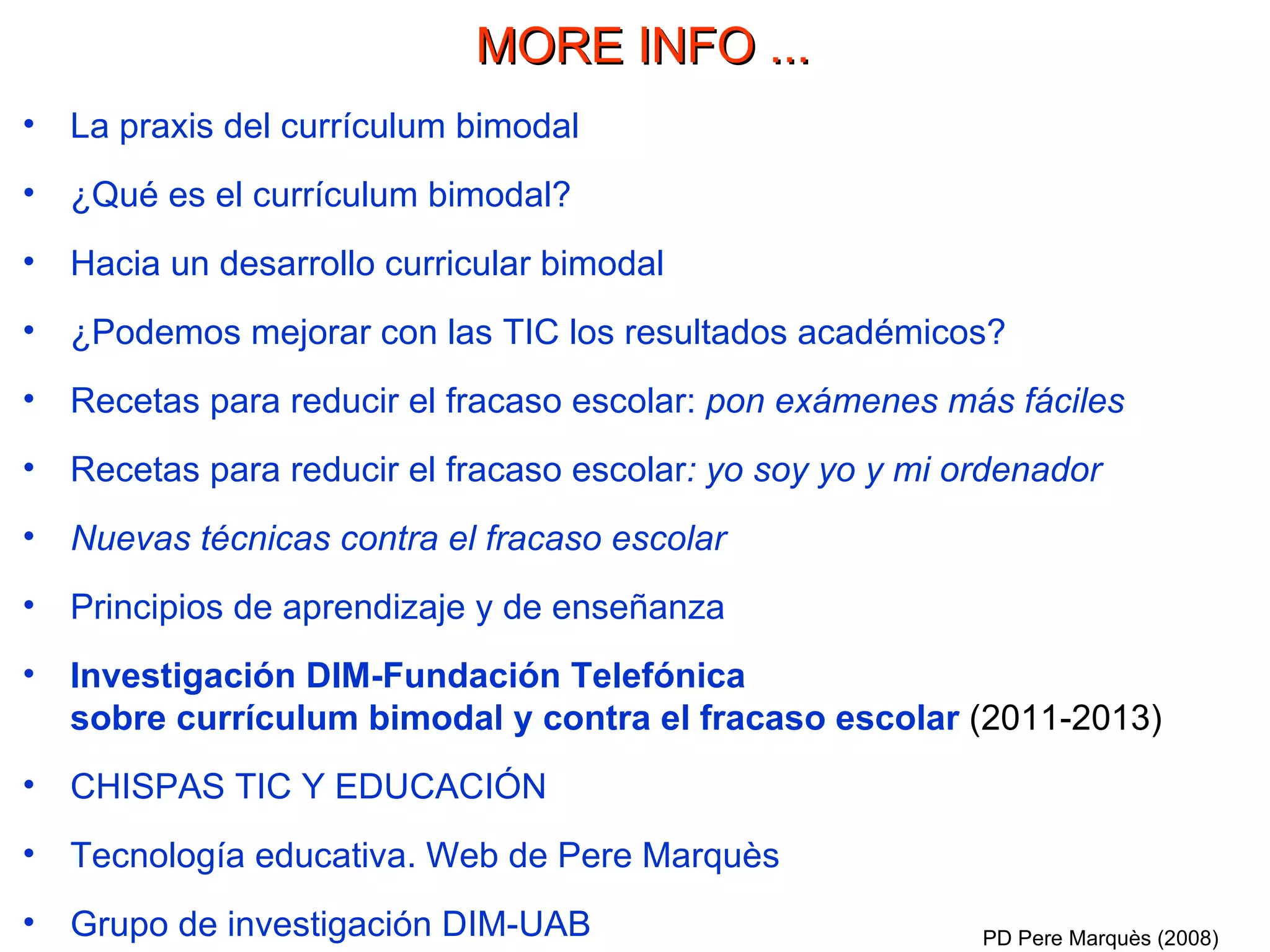 La praxis del currículum bimodal ¿Qué es el currículum bimodal? Hacia un desarrollo curricular bimodal ¿Podemos mejorar con las TIC los resultados académicos? Recetas para reducir el fracaso escolar:  pon exámenes más fáciles  Recetas para reducir el fracaso escolar : yo soy yo y mi ordenador  Nuevas técnicas contra el fracaso escolar Principios de aprendizaje y de enseñanza Investigación DIM-Fundación Telefónica  sobre currículum bimodal y contra el fracaso escolar  (2011-2013) CHISPAS TIC Y EDUCACIÓN Tecnología educativa. Web de Pere Marquès Grupo de investigación DIM-UAB PD Pere Marquès (2008) MORE INFO ... 