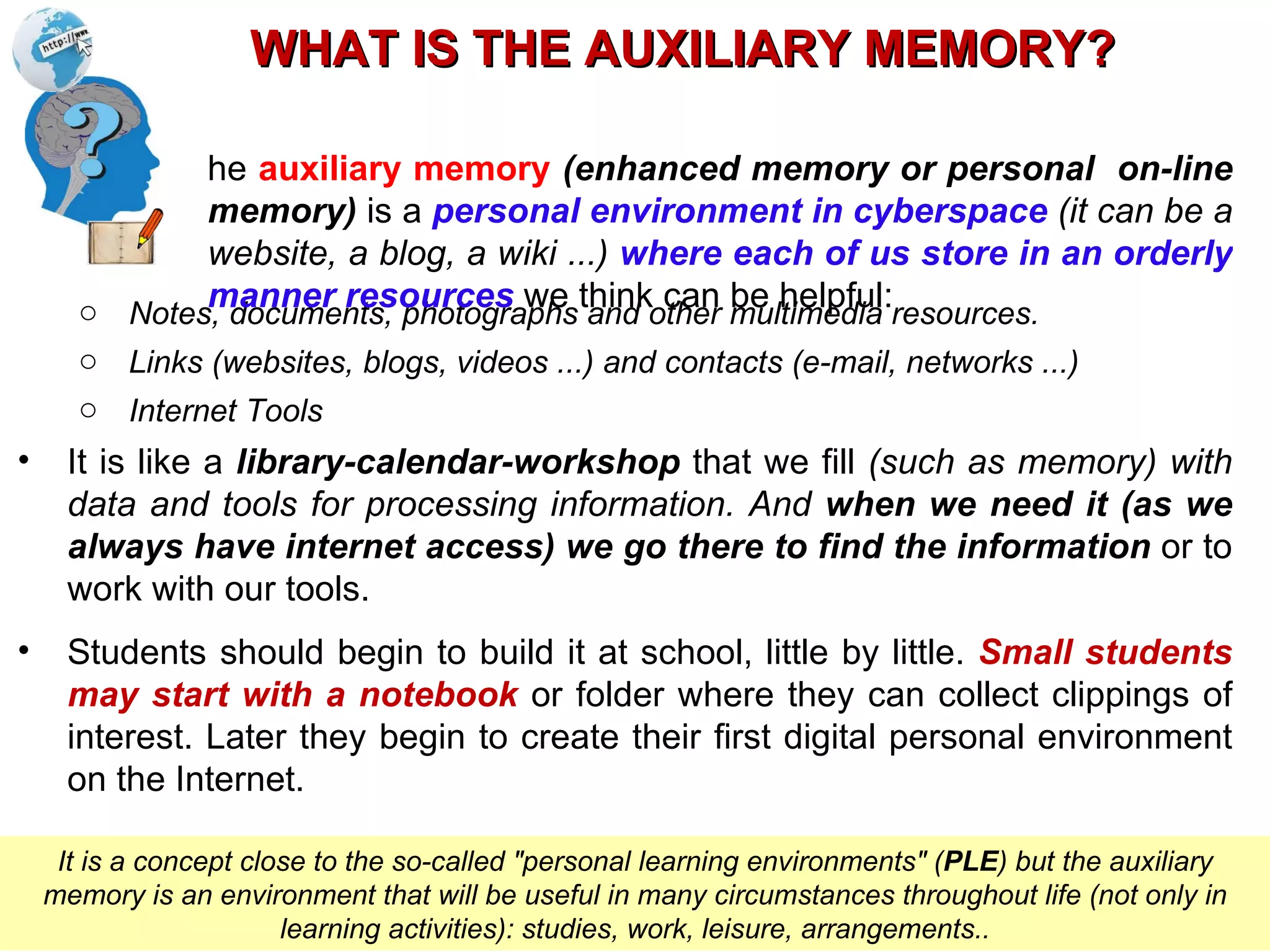 Notes, documents, photographs and other multimedia resources. Links (websites, blogs, videos ...) and contacts (e-mail, networks ...) Internet Tools It is like a  library-calendar-workshop  that we fill  (such as memory) with data and tools for processing information. And  when we need it (as we always have internet access) we go there to find the information  or to work with our tools. Students should begin to build it at school, little by little.  Small students may start with a notebook  or folder where they can collect clippings of interest. Later they begin to create their first digital personal environment on the Internet. WHAT IS THE AUXILIARY MEMORY? Pere Marquès (2011) It is a concept close to the so-called "personal learning environments" ( PLE ) but the auxiliary memory is an environment that will be useful in many circumstances throughout life (not only in learning activities): studies, work, leisure, arrangements.. The  auxiliary memory  (enhanced memory or personal  on-line memory)  is a  personal environment in cyberspace  (it can be a website, a blog, a wiki ...)   where each of us store in an orderly manner resources  we think can be helpful : 