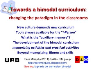 Towards a bimodal curriculum:   changing the paradigm in the classrooms Pere Marquès (2011). UAB – DIM group http://peremarques.blogspot.com/ See too :  la praxis del currículum bimodal New culture demands new curriculum Tools always available for the &quot; i-Person &quot; What is the &quot;auxiliary memory&quot;? The development of the bimodal curriculum memorizing activities and practical activities Beyond memorizing: Bloom and skills  