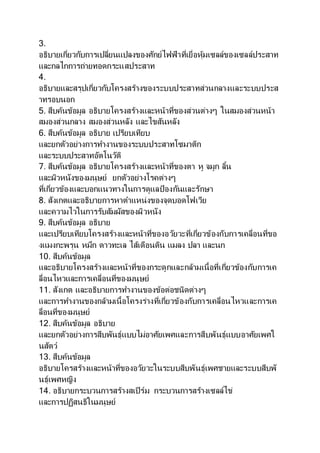 3.
อธิบายเกี่ยวกับการเปลี่ยนแปลงของศักย์ไฟฟ้าที่เยื่อหุ้มเซลล์ของเซลล์ประสาท
และกลไกการถ่ายทอดกระแสประสาท
4.
อธิบายและสรุปเกี่ยวกับโครงสร้างของระบบประสาทส่วนกลางและระบบประส
าทรอบนอก
5. สืบค้นข้อมูล อธิบายโครงสร้างและหน้าที่ของส่วนต่างๆ ในสมองส่วนหน้า
สมองส่วนกลาง สมองส่วนหลัง และไขสันหลัง
6. สืบค้นข้อมูล อธิบาย เปรียบเทียบ
และยกตัวอย่างการทางานของระบบประสาทโซมาติก
และระบบประสาทอัตโนวัติ
7. สืบค้นข้อมูล อธิบายโครงสร้างและหน้าที่ของตา หู จมูก ลิ้น
และผิวหนังของมนุษย์ ยกตัวอย่างโรคต่างๆ
ที่เกี่ยวข้องและบอกแนวทางในการดูแลป้องกันและรักษา
8. สังเกตและอธิบายการหาตาแหน่งของจุดบอดโฟเวีย
และความไวในการรับสัมผัสของผิวหนัง
9. สืบค้นข้อมูล อธิบาย
และเปรียบเทียบโครงสร้างและหน้าที่ของอวัยวะที่เกี่ยวข้องกับการเคลื่อนที่ขอ
งแมงกะพรุน หมึก ดาวทะเล ไส้เดือนดิน แมลง ปลา และนก
10. สืบค้นข้อมูล
และอธิบายโครงสร้างและหน้าที่ของกระดูกและกล้ามเนื้อที่เกี่ยวข้องกับการเค
ลื่อนไหวและการเคลื่อนที่ของมนุษย์
11. สังเกต และอธิบายการทางานของข้อต่อชนิดต่างๆ
และการทางานของกล้ามเนื้อโครงร่างที่เกี่ยวข้องกับการเคลื่อนไหวและการเค
ลื่อนที่ของมนุษย์
12. สืบค้นข้อมูล อธิบาย
และยกตัวอย่างการสืบพันธุ์แบบไม่อาศัยเพศและการสืบพันธุ์แบบอาศัยเพศใ
นสัตว์
13. สืบค้นข้อมูล
อธิบายโครสร้างและหน้าที่ของอวัยวะในระบบสืบพันธุ์เพศชายและระบบสืบพั
นธุ์เพศหญิง
14. อธิบายกระบวนการสร้างสเปิร์ม กระบวนการสร้างเซลล์ไข่
และการปฏิสนธิในมนุษย์
 