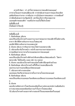 สาระชีววิทยา : 4. เข้าใจการย่อยอาหารของสัตว์และมนุษย์
การหายใจและการแลกเปลี่ยนแก๊ส การลาเลียงสารและการหมุนเวียนเลือด
ภูมิคุ้มกันของร่างกาย การขับถ่าย การรับรู้และการตอบสนอง การเคลื่อนที่
การสืบพันธุ์และการเจริญเติบโต ฮอร์โมนกับการรักษาดุลยภาพ
และพฤติกรรมของสัตว์ รวมทั้งนาความรู้ไปใช้ประโยชน์
ระดับชั้น ม.4
(ไม่มีผลการเรียนรู้)
------------------------------------------------------------------------------------
----------------------------------------------
ระดับชั้น ม.5
1. สืบค้นข้อมูล อธิบาย
และเปรียบเทียบโครงสร้างและกระบวนการย่อยอาหารของสัตว์ที่ไม่มีทางเดิน
อาหาร สัตว์ที่มีทางเดินอาหารแบบไม่สมบูรณ์
และสัตว์ที่มีทางเดินอาหารแบบสมบูรณ์
2. สังเกต อธิบาย การกินอาหารของไฮดราและพลานาเลีย
3. อธิบายเกี่ยวกับโครงสร้าง หน้าที่ และกระบวนการย่อยอาหาร
การดูดซึมสารอาหารภายในระบบย่อยอาหารของมนุษย์
4. สืบค้นข้อมูล อธิบาย
และเปรียบเทียบโครงสร้างที่ทาหน้าที่แลกเปลี่ยนแก๊สของฟองน้า ไฮดรา
พลานาเลีย ไส้เดือนดิน แมลง ปลา กบ และนก
5. สังเกต และอธิบายโครงสร้างของปอดในสัตว์เลี้ยงลูกด้วยน้านม
6. สืบค้นข้อมูล อธิบายโครงสร้างที่ใช้ในการแลกเปลี่ยนแก๊ส
และกระบวนการแลกเปลี่ยนแก๊สของมนุษย์
7. อธิบายการทางานของปอด
และทดลองวัดปริมาตรของอากาศในการหายใจออกของมนุษย์
8. สืบค้นข้อมูล อธิบาย
และเปรียบเทียบระบบหมุนเวียนเลือดแบบเปิดและระบบหมุนเวียนเลือดแบบปิ
ด
9. สังเกต
และอธิบายทิศทางการไหลเวียนของเลือดในหางปลาและสรุปความสัมพันธ์ระ
หว่างขนาดของหลอดเลือดกับความเร็วในการไหลของเลือด
10.อธิบายโครงสร้างและการทางานของหัวใจและหลอดเลือดในมนุษย์
 