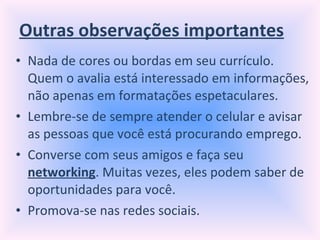 Outras observações importantes Nada de cores ou bordas em seu currículo. Quem o avalia está interessado em informações, não apenas em formatações espetaculares. Lembre-se de sempre atender o celular e avisar as pessoas que você está procurando emprego. Converse com seus amigos e faça seu  networking . Muitas vezes, eles podem saber de oportunidades para você. Promova-se nas redes sociais. 