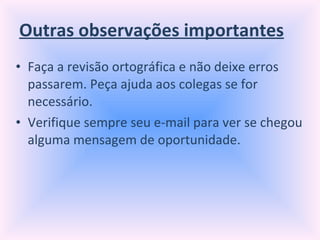 Outras observações importantes Faça a revisão ortográfica e não deixe erros passarem. Peça ajuda aos colegas se for necessário. Verifique sempre seu e-mail para ver se chegou alguma mensagem de oportunidade. 