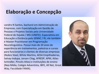 Elaboração e Concepção Evandro N Santos, bacharel em Administração de Empresas, com Especialização em Gestão de Pessoas e Projetos Sociais pela Universidade Federal de Itajubá / MG (UNIFEI). Especialista em Educação a Distância pelo SENAC / RJ, ele também é Master Practitioner em Programação Neurolinguística. Possui mais de 20 anos de experiência em treinamentos, palestras e cursos para funcionários e clientes de diversas empresas (Nobre Steel, White Martins, AESA Empilhadeiras, Solvay-Indupa, Jansen Cilag, AFRESP, APM, Atlas-Schindler, Pincéis Atlas) e instituições de ensino (Neo Mídia, Colégio Adventista, IBFE, All Net, Great Way, Faculdade FAMA). 