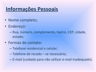 Informações Pessoais Nome completo; Endereço: Rua, número, complemento, bairro, CEP, cidade, estado; Formas de contato: Telefone residencial e celular; Telefone de recado – se necessário; E-mail (cuidado para não utilizar e-mail inadequado). 