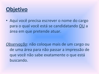 Objetivo Aqui você precisa escrever o nome do cargo para o qual você está se candidatando  OU  a área em que pretende atuar. Observação : não coloque mais de um cargo ou de uma área para não passar a impressão de que você não sabe exatamente o que está buscando. 