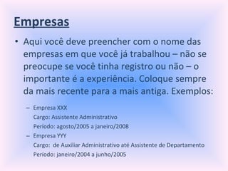 Empresas Aqui você deve preencher com o nome das empresas em que você já trabalhou – não se preocupe se você tinha registro ou não – o importante é a experiência. Coloque sempre da mais recente para a mais antiga. Exemplos: Empresa XXX Cargo: Assistente Administrativo Período: agosto/2005 a janeiro/2008 Empresa YYY Cargo:  de Auxiliar Administrativo até Assistente de Departamento Período: janeiro/2004 a junho/2005  