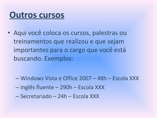 Outros cursos Aqui você coloca os cursos, palestras ou treinamentos que realizou e que sejam importantes para o cargo que você está buscando. Exemplos: Windows Vista e Office 2007 – 48h – Escola XXX Inglês fluente – 290h – Escola XXX Secretariado – 24h – Escola XXX 