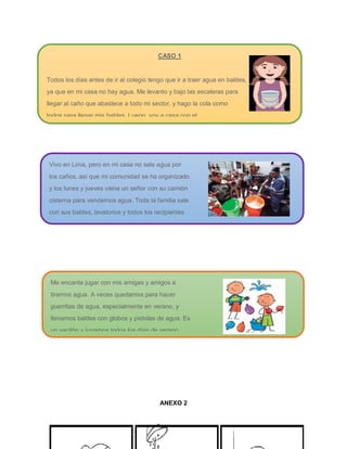 ANEXO 2
CASO 1
Todos los días antes de ir al colegio tengo que ir a traer agua en baldes,
ya que en mi casa no hay agua. Me levanto y bajo las escaleras para
llegar al caño que abastece a todo mi sector, y hago la cola como
todos para llenar mis baldes. Luego, voy a casa con el
agua para poder asearme y para que mi mamá pueda preparar el
desayuno.
Milagros (9 años)
Vivo en Lima, pero en mi casa no sale agua por
los caños, así que mi comunidad se ha organizado
y los lunes y jueves viene un señor con su camión
cisterna para vendernos agua. Toda la familia sale
con sus baldes, lavatorios y todos los recipientes
que se puedan llenar, ya que todos necesitamos
el agua.
Manuel (8 años)
Me encanta jugar con mis amigas y amigos a
tirarnos agua. A veces quedamos para hacer
guerritas de agua, especialmente en verano, y
llenamos baldes con globos y pistolas de agua. Es
un vacilón y jugamos todos los días de verano.
Raúl (8 años)
 