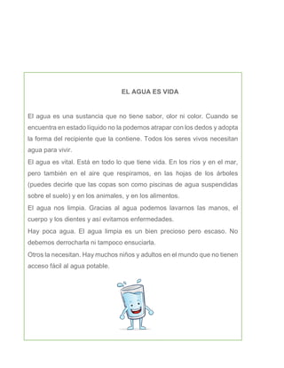 EL AGUA ES VIDA
El agua es una sustancia que no tiene sabor, olor ni color. Cuando se
encuentra en estado líquido no la podemos atrapar con los dedos y adopta
la forma del recipiente que la contiene. Todos los seres vivos necesitan
agua para vivir.
El agua es vital. Está en todo lo que tiene vida. En los ríos y en el mar,
pero también en el aire que respiramos, en las hojas de los árboles
(puedes decirle que las copas son como piscinas de agua suspendidas
sobre el suelo) y en los animales, y en los alimentos.
El agua nos limpia. Gracias al agua podemos lavarnos las manos, el
cuerpo y los dientes y así evitamos enfermedades.
Hay poca agua. El agua limpia es un bien precioso pero escaso. No
debemos derrocharla ni tampoco ensuciarla.
Otros la necesitan. Hay muchos niños y adultos en el mundo que no tienen
acceso fácil al agua potable.
 