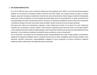 2. SITUACIÓN SIGNIFICATIVA:
En la I.E N° XXXX de xxxxxx como en todas las instituciones de la jurisdicción de la UGEL 07, se reinicia las labores escolares
después de una situación de emergencia debido al fenómeno del “Niño Costero” que ocasionó escasez de agua en nuestros
hogares, suspensión de clases por salubridad e incremento de costos de los alimentos. Siendo el agua un elemento indispensable
para la vida y nuestro ecosistema; se crea la necesidad de abordar estos temas con los estudiantes de 1er grado, quienes retornan
a las aulas después de haber vivenciado esta situación. Asimismo, es importante sensibilizarlos sobre la cultura de la conservación
y reutilización del agua como bien común para nuestra sociedad, creando conciencia en el uso de estos elementos
Para lograr esto, retamos a los estudiantes a responder: ¿Creen ustedes que se podría vivir sin agua? ¿Por qué? ¿Estaremos
haciendo buen uso del agua? ¿Cómo lo utilizas? ¿Cómo podemos organizarnos para promover el buen uso del agua potable?
¿Cómo podemos informarnos sobre el cuidado del agua? ¿Qué compromisos podemos asumir para usar responsablemente estos
elementos? ¿Cómo podemos contabilizar la cantidad de agua que debemos consumir diariamente?
Por lo mencionado, se pretende que los estudiantes asuman responsabilidades para cuidar el agua potable y el ecosistema,
realizando las siguientes actividades: leerán y escribirán diversos tipos de textos, investigaran acerca del agua potable y otros
elementos, asumirán compromisos, responsabilidades; trabajarán en grupo propiciando una buena convivencia, resolverán
problemas aditivos, relacionados a la problemática antes mencionada.
 