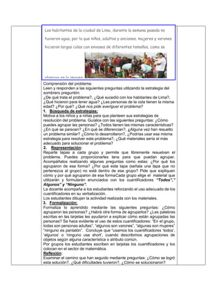 Comprensión del problema:
Leen y responden a las siguientes preguntas utilizando la estrategia del
sombrero preguntón:
¿De qué trata el problema?, ¿Qué sucedió con los habitantes de Lima?,
¿Qué hicieron para tener agua? ¿Las personas de la cola tienen la misma
edad? ¿Por qué? ¿Qué nos pide averiguar el problema?
1. Búsqueda de estrategias:
Motiva a los niños y a niñas para que planteen sus estrategias de
resolución del problema. Guíalos con las siguientes preguntas: ¿Cómo
puedes agrupar las personas? ¿Todos tienen las mismas características?
¿En qué se parecen? ¿En qué se diferencian?, ¿Alguna vez han resuelto
un problema similar? ¿Cómo lo desarrollaron?, ¿Podrías usar esa misma
estrategia para resolver este problema?, ¿Qué materiales sería el más
adecuado para solucionar el problema?
2. Representación:
Reparte tapas a cada grupo y permite que libremente resuelvan el
problema. Puedes proporcionarles lana para que puedan agrupar.
Acompáñalos realizando algunas preguntas como estas: ¿Por qué los
agruparon de esa forma? ¿Por qué esta tapa (señala una tapa que no
pertenezca al grupo) no está dentro de ese grupo? Pide que expliquen
cómo y por qué agruparon de esa formaCada grupo elige el material que
utilizarán y formularán enunciados con los cuantificadores “Todos”,”
Algunos” y “Ninguno”.
La docente acompaña a los estudiantes reforzando el uso adecuado de los
cuantificadores en su verbalización.
Los estudiantes dibujan la actividad realizada con los materiales.
3. Formalización:
Formaliza lo aprendido mediante las siguientes preguntas: ¿Cómo
agruparon las personas? ¿Habrá otra forma de agruparlos? ¿Las palabras
escritas en las tarjetas les ayudaron a explicar cómo están agrupadas las
personas? Se hace evidente el uso de estos cuantificadores: “En el grupo,
todas son personas adultas”, “algunos son varones”, “algunas son mujeres”
“ninguno es pantalón”. Concluye que “usamos los cuantificadores ‘todos’,
‘algunos’ o ‘ninguno usa short’, cuando describimos agrupaciones de
objetos según alguna característica o atributo común.
Por grupos los estudiantes escriben en tarjetas los cuantificadores y los
colocan en el sector de matemática.
Reflexión:
Examinar el camino que han seguido mediante preguntas: ¿Cómo se logró
esta solución?, ¿Qué dificultades tuvieron?, ¿Cómo se solucionaron?
Los habitantes de la ciudad de Lima, durante la semana pasada no
tuvieron agua; por lo que niños, adultos y ancianos; mujeres y varones
hicieron largas colas con envases de diferentes tamaños, como se
observa en la imagen.
¿Cómo podríamos agruparlos a las personas que están en la cola? ¿Los grupos
formados tienen la misma cantidad de integrantes? Sí - No ¿Por qué?
 
