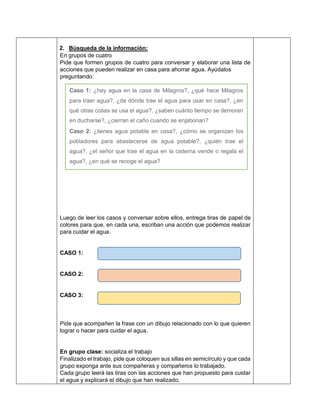 2. Búsqueda de la información:
En grupos de cuatro
Pide que formen grupos de cuatro para conversar y elaborar una lista de
acciones que pueden realizar en casa para ahorrar agua. Ayúdalos
preguntando:
Luego de leer los casos y conversar sobre ellos, entrega tiras de papel de
colores para que, en cada una, escriban una acción que podemos realizar
para cuidar el agua.
CASO 1:
CASO 2:
CASO 3:
Pide que acompañen la frase con un dibujo relacionado con lo que quieren
lograr o hacer para cuidar el agua.
En grupo clase: socializa el trabajo
Finalizado el trabajo, pide que coloquen sus sillas en semicírculo y que cada
grupo exponga ante sus compañeras y compañeros lo trabajado.
Cada grupo leerá las tiras con las acciones que han propuesto para cuidar
el agua y explicará el dibujo que han realizado.
Caso 1: ¿hay agua en la casa de Milagros?, ¿qué hace Milagros
para traer agua?, ¿de dónde trae el agua para usar en casa?, ¿en
qué otras cosas se usa el agua?, ¿saben cuánto tiempo se demoran
en ducharse?, ¿cierran el caño cuando se enjabonan?
Caso 2: ¿tienes agua potable en casa?, ¿cómo se organizan los
pobladores para abastecerse de agua potable?, ¿quién trae el
agua?, ¿el señor que trae el agua en la cisterna vende o regala el
agua?, ¿en qué se recoge el agua?
Caso 3: ¿el agua también se usa en la diversión?, ¿cómo podríamos
cambiar su uso cuando nos divertimos para evitar desperdiciarla?,
¿será cierto que nos sentimos felices gastando agua o habrá otra
forma de divertirse?
 