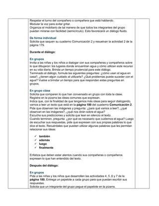 Respetar el turno del compañero o compañera que está hablando.
Modular la voz para evitar gritar.
Organiza el mobiliario de tal manera de que todos los integrantes del grupo
puedan mirarse con facilidad (semicírculo). Esto favorecerá un diálogo fluido.
De forma individual
Solicita que saquen su cuaderno Comunicación 2 y resuelvan la actividad 2 de la
página 179.
Durante el diálogo:
En grupos
Invita a las niñas y los niños a dialogar con sus compañeras y compañeros sobre
lo que dibujaron: los lugares donde encuentran agua y cómo utilizan este recurso
en su vida diaria. Brinda un tiempo prudencial para este diálogo.
Terminado el diálogo, formula las siguientes preguntas: ¿cómo usan el agua en
casa?, ¿tienen algún cuidado al utilizarla? ¿Qué problemas puede suceder con el
agua? Vuelve a brindar un tiempo para que respondan estas preguntas en
grupos.
En grupo clase
Solicita que comparen lo que han conversado en grupo con toda la clase.
Registra en la pizarra las ideas comunes que expresan.
Indica que, con la finalidad de que tengamos más ideas para seguir dialogando,
vamos a leer un texto que está en la página 180 del cuaderno Comunicación 2.
Pide que observen las imágenes y pregunta: ¿para qué vamos a leer?, ¿qué
observan en las imágenes?, ¿qué nos dirán sobre el agua?
Escucha sus predicciones y solicita que lean en silencio el texto.
Cuando terminen, pregunta: ¿por qué es necesario que cuidemos el agua? Luego
de escuchar sus respuestas, pide que expresen con sus propias palabras lo que
dice el texto. Recuérdales que pueden utilizar algunas palabras que les permitan
relacionar sus ideas:
 también
 además
 luego
 finalmente
Enfatiza que deben estar atentos cuando sus compañeras o compañeros
expresen lo que han entendido del texto.
Después del diálogo:
En grupos
Pide a las niñas y los niños que desarrollen las actividades 4, 5 ,6 y 7 de la
página 180. Entrega un papelote a cada grupo para que puedan escribir sus
respuestas.
Solicita que un integrante del grupo pegue el papelote en la pizarra.
 