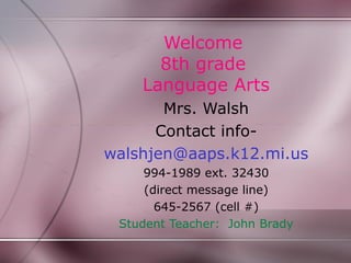 Welcome
      8th grade
    Language Arts
       Mrs. Walsh
      Contact info-
walshjen@aaps.k12.mi.us
     994-1989 ext. 32430
     (direct message line)
       645-2567 (cell #)
 Student Teacher: John Brady
 