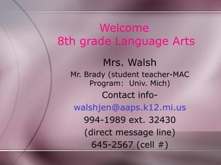 Welcome
8th grade Language Arts
          Mrs. Walsh
  Mr. Brady (student teacher-MAC
       Program: Univ. Mich)
        Contact info-
  walshjen@aaps.k12.mi.us
    994-1989 ext. 32430
    (direct message line)
      645-2567 (cell #)
 