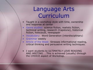 Language Arts
          Curriculum
• Taught in a workshop style with time, ownership
  and response at center
• Genre studies: science fiction, realistic fiction,
  technical writing, research (Capstone), historical
  fiction, holocaust, newspaper
• Vocabulary: Word Generation (interdisciplinary)
• Grammar weekly
• Article of the Week- Stresses informational reading,
  critical thinking and persuasive writing techniques.

• I want students to ULTIMATELY LOVE READING
  AND WRITING…..This is achieved (usually) through
  the CHOICE aspect of Workshop.
 