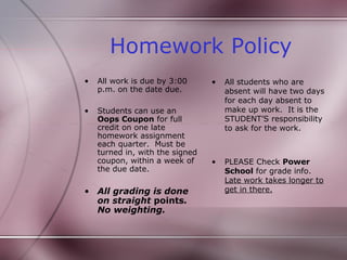Homework Policy
•   All work is due by 3:00      •   All students who are
    p.m. on the date due.            absent will have two days
                                     for each day absent to
•   Students can use an              make up work. It is the
    Oops Coupon for full             STUDENT’S responsibility
    credit on one late               to ask for the work.
    homework assignment
    each quarter. Must be
    turned in, with the signed
    coupon, within a week of     •   PLEASE Check Power
    the due date.                    School for grade info.
                                     Late work takes longer to
• All grading is done                get in there.
  on straight points.
  No weighting.
 