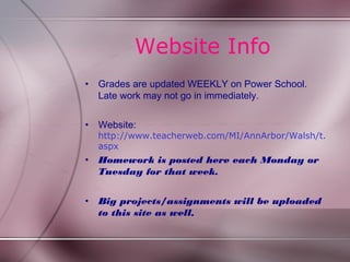 Website Info
•   Grades are updated WEEKLY on Power School.
    Late work may not go in immediately.


•   Website:
    http://www.teacherweb.com/MI/AnnArbor/Walsh/t.
    aspx
•   Homework is posted here each Monday or
    Tuesday for that week.


•   Big projects/assignments will be uploaded
    to this site as well.
 