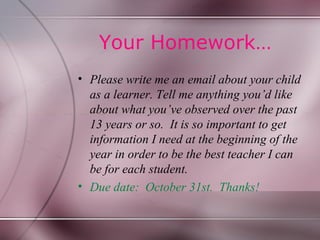 Your Homework…
• Please write me an email about your child
  as a learner. Tell me anything you’d like
  about what you’ve observed over the past
  13 years or so. It is so important to get
  information I need at the beginning of the
  year in order to be the best teacher I can
  be for each student.
• Due date: October 31st. Thanks!
 