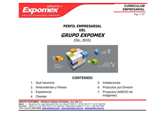 CURRICULUM
                                                                                                                   EMPRESARIAL
                                                                                                                            Pág. 1 / 27




                                                      PERFIL EMPRESARIAL
                                                              DEL
                                                   GRUPO EXPOMEX
                                                                   (Dic, 2010)




                                                                 CONTENIDO
              1. Qué hacemos                                                                    5. Instalaciones
              2. Antecedentes y Planes                                                          6. Productos por División
              3. Experiencia                                                                    7. Proyectos (ANEXO de
              4. Clientes                                                                          Imágenes)

GRUPO EXPOMEX - PRODUCTIVIDAD INTEGRAL, S.A. DE C.V.
Matriz – Monterrey, N.L. Isaac Garza 2423 Ote / Col. Obrera CP 64010 T: (81)81-505-777 F: (81) 81-505-788
Sucursal – México, D.F. Río Álamo No 25 / Col. Argentina / Deleg Miguel Hidalgo CP 11270 T: (55) 5527-9800
Visita nuestros sitios Web: www.expomex.com www.exposigns.com.mx www.perfilex.com.mx
 