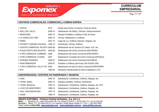 CURRICULUM
                                                                                                             EMPRESARIAL
                                                                                                                  Pág. 11 / 27



CENTROS COMERCIALES, COMERCIOS y COMIDA RAPIDA

  PAPIUX                             2010        Kiosko para Centro Comercial. Punto de Venta.
  MOLL DEL VALLE                     2009-10     Señalización de Edificio, Oficinas y Estacionamiento
  BENAVIDES                          2005-10     Displays Portátiles y Gráficos Punto de Venta
  LA JUNGLA DE TIMO                  2003-10     Vitrinas, Señalización y Gráficos
  EMWA                               2001-10     Cajas de Luz, Gráficos, Banners, Displays, etc
  ETERNITY DIMOND (VALESA)           1995-10     Exhibidores, Vitrinas, Gráficos
  CENTRO COMERCIAL ACOSTA 2005-09                Señalización de los Centros CD Juárez, SLP, etc.
  PLAZA FIESTA SAN AGUSTIN           2005-08     Señalización del Centro Comercial SAN PEDRO
  CTRO COMERCIAL CUMBRES 2008                    Señalización del Centro Comercial MONTERREY
  CTRO COMERCIAL CITADEL             2007        Señalización Completa del Centro Comercial APODACA
  SORIANA SENDERO                    2006-07     Señalización del Centro Comercial ESCOBEDO
  WHATARBURGER                       2005-07     Exhibidor y Gráficos para Expo LAS VEGAS USA
  CTRO COMERCIAL VALLE OTE 2002                  Señalización de todo el Centro Comercial MONTERREY
  KFC                                1993-94     Rotulación Restaurantes en toda la República (110)

UNIVERSIDADES, CENTROS DE ENSEÑANZA Y MUSEOS
  UANL                               2004-10     Señalización, Exhibidores, Gráficos, Displays, etc.
  ITESM- Saltillo                    2002-10     Displays portátiles, Gráficos, Exhibidores
  ITESM- Monterrey                   1993-10     Señalización, Exhibidores, Gráficos, Displays, etc. MTY
  LICEO DE MONTERREY                 1998-10     Señalización, Exhibidores, Gráficos, Displays, etc.
  UNIV. REGIOMONTANA                 1997-10     Señalización, Exhibidores, Gráficos, Displays, etc.
  UDEM                               1995-10     Señalización, Exhibidores, Gráficos, Displays, etc.

GRUPO EXPOMEX - PRODUCTIVIDAD INTEGRAL, S.A. DE C.V.
Matriz – Monterrey, N.L. Isaac Garza 2423 Ote / Col. Obrera CP 64010 T: (81)81-505-777 F: (81) 81-505-788
Sucursal – México, D.F. Río Álamo No 25 / Col. Argentina / Deleg Miguel Hidalgo CP 11270 T: (55) 5527-9800
Visita nuestros sitios Web: www.expomex.com www.exposigns.com.mx www.perfilex.com.mx
 