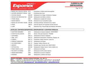 CURRICULUM
                                                                                                             EMPRESARIAL
                                                                                                                  Pág. 12 / 27

  MUSEO DEL PALACIO GOB NL 2010                  Exhibidores y Gráficos para escenografías
  OXFORD UNIVERSITY PRESS            2009        Exhibidores para Expo
  COLEGIO INGLES                     2005-09     Señalización de Colegio, Exhibidores, Displays
  ESCUELA DE MEDICINA TEC            2005-08     Señalización del Edificio y Externa
  ITESM- Morelia                     2004        Señalización completa del Campus
  MUSEO MARCO                        1994-95     Rotulación de sus Campañas locales
  MUSEO DE HISTORIA Y MUNE 1994-98               Fachada del Museo, Rotulación de su interior.
  IPADE                              1985-91     Dirección Adjunta de Programas de Alta Dirección
  ICAMI                              1982        Desarrollo Prog. Productividad para Mandos Intermedios


HOTELES, CENTROS DEPORTIVOS, AEROPUERTOS Y CENTROS FERIALES
  AUDITORIO BANAMEX                  2010        Señalización de toda la instalación. MONTERREY
  EVENTOS EXCLUSIVOS                 2010        Stands (150) para Exposición. PANAMA
  CINTERMEX                          2003-10     Señalización de toda la instalación
  OMA – MTY                          2002-10     Señalización Aeropuertos, Exhibidores, Displays, etc.
  CONVEX                             2007-10     Exhibidores, Stands, Banners, Lonas, etc.
  PARQUE FUNDIDORA                   2007-10     Señalización del Parque
  OCV-MONTERREY                      2001-10     Displays, Gráficos, Banners, etc.
  UNESCO                             2008-09     Exhibidor para Feria del Libro MONTERREY
  HOTELES RIU                        2003-09     Señalización Hoteles Cancún, Nuevo Vallarta, etc.
  PASEO SANTA LUCIA                  2007        Señalización del Paseo
  RIO SANTA CATARINA                 2007        Señalización del Río Santa Catarina
  ARENA MONTERREY                    2006        Señalización de toda la instalación
  KIDZANIA                           2006        Señalización y Gráficos del Parque


GRUPO EXPOMEX - PRODUCTIVIDAD INTEGRAL, S.A. DE C.V.
Matriz – Monterrey, N.L. Isaac Garza 2423 Ote / Col. Obrera CP 64010 T: (81)81-505-777 F: (81) 81-505-788
Sucursal – México, D.F. Río Álamo No 25 / Col. Argentina / Deleg Miguel Hidalgo CP 11270 T: (55) 5527-9800
Visita nuestros sitios Web: www.expomex.com www.exposigns.com.mx www.perfilex.com.mx
 