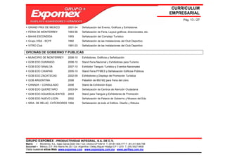 CURRICULUM
                                                                                                               EMPRESARIAL
                                                                                                                    Pág. 13 / 27

  GRAND PRIX DE MEXICO               2001-04     Señalización del Evento, Gráficos y Exhibidores
  FERIA DE MONTERREY                 1993-96     Señalización de Feria, Layout gráficos, direccionales, etc.
  BAHIA ESCONDIDA                    1993        Señalización del Complejo Turístico
  Grupo VISA - SCYF                  1992        Señalización de las Instalaciones del Club Deportivo
  VITRO Club                         1991-03     Señalización de las Instalaciones del Club Deportivo

OFICINAS DE GOBIERNO Y PUBLICAS
  MUNICIPIO DE MONTERREY             2008-10     Exhibidores, Gráficos y Señalización
  GOB EDO DURANGO                    2008-10     Stand Feria Nacional y Exhibidores para Turismo
  GOB EDO SINALOA                    2007-10     Exhibidor Tianguis Turístico y Eventos Nacionales
  GOB EDO CHIAPAS                    2005-10     Stand Feria PYMES y Señalización Edificios Públicos
  GOB EDO ZACATECAS                  2002-09     Exhibidores y Displays de Promoción Turística
  GOB ARGENTINA                      2008        Pabellón de 850 M2 para Feria del Libro
  CANADA – CONSULADO                 2008        Stand de Exhibición Expo
  GOB EDO QUERETARO                  2003-04     Señalización de Centros de Atención Ciudadana
  GOB EDO AGUASCALIENTES             2003        Stand para Tianguis y Exhibidores de Promoción
  GOB EDO NUEVO LEON                 2002        Señalización de Palacio de Gobierno y Museos del Edo
  SRIA. DE RELAC. EXTERIORES 1994                Señalización de todo el Edificio. Diseño y Rótulos




GRUPO EXPOMEX - PRODUCTIVIDAD INTEGRAL, S.A. DE C.V.
Matriz – Monterrey, N.L. Isaac Garza 2423 Ote / Col. Obrera CP 64010 T: (81)81-505-777 F: (81) 81-505-788
Sucursal – México, D.F. Río Álamo No 25 / Col. Argentina / Deleg Miguel Hidalgo CP 11270 T: (55) 5527-9800
Visita nuestros sitios Web: www.expomex.com www.exposigns.com.mx www.perfilex.com.mx
 