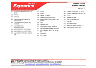 CURRICULUM
                                                                                                                             EMPRESARIAL
                                                                                                                                   Pág. 18 / 27

251. TELEVISION INTERNACIONAL, SA                     254. TERZA                                             258. TURIMEX DEL NORTE, SA DE CV
     DE CV
                                                      255. TITAN                                             259. TÜV SÜD AMERICA DE MEXICO, SA
252. TELMEX
                                                      256. TRANE, SA DE CV                                   260. U.A.N.L.
253. TERNIUM
                                                      257. TRANSPORTES DEL NORTE                             261. UCAR MEXICANA
262. UNIVERSIDAD AUTONOMA DE                          268. UNIVERSIDAD TECNOLOGICA DEL                       276. VITRO CORPORATIVO
     NUEVO LEON                                            NORTE
                                                                                                             277. VITROMEX
263. UNIVERSIDAD AUTONOMA DEL                         269. UPS
                                                                                                             278. WTC-MONTERREY
     NORESTE
                                                      270. US SANITARY
                                                                                                             279. XANAX DE AMERICA, SA DE CV
264. UNIVERSIDAD DE
                                                      271. US TECHNOLOGIES, SA DE CV
     MONTEMORELOS,                                                                                           280. YESERA MONTERREY, SA
                                                      272. VALUE ARRENDADORA, SA DE CV
265. UNIVERSIDAD DE MONTERREY
                                                      273. VECTOR CASA DE BOLSA, SA DE
266. UNIVERSIDAD REGIOMONTANA
                                                           CV
267. UNIVERSIDAD TECA DEL EDO DE
                                                      274. VERBATIM
     ZAC
                                                      275. VILLACERO




GRUPO EXPOMEX - PRODUCTIVIDAD INTEGRAL, S.A. DE C.V.
Matriz – Monterrey, N.L. Isaac Garza 2423 Ote / Col. Obrera CP 64010 T: (81)81-505-777 F: (81) 81-505-788
Sucursal – México, D.F. Río Álamo No 25 / Col. Argentina / Deleg Miguel Hidalgo CP 11270 T: (55) 5527-9800
Visita nuestros sitios Web: www.expomex.com www.exposigns.com.mx www.perfilex.com.mx
 