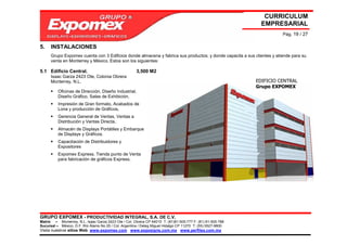 CURRICULUM
                                                                                                               EMPRESARIAL
                                                                                                                        Pág. 19 / 27

5.    INSTALACIONES
      Grupo Expomex cuenta con 3 Edificios donde almacena y fabrica sus productos; y donde capacita a sus clientes y atiende para su
      venta en Monterrey y México. Estos son los siguientes:

5.1 Edificio Central.                                  3,500 M2
      Isaac Garza 2423 Ote, Colonia Obrera
      Monterrey, N.L.                                                                                        EDIFICIO CENTRAL
                                                                                                             Grupo EXPOMEX
          Oficinas de Dirección, Diseño Industrial,
          Diseño Gráfico, Salas de Exhibición,
          Impresión de Gran formato, Acabados de
          Lona y producción de Gráficos,
          Gerencia General de Ventas, Ventas a
          Distribución y Ventas Directa,
          Almacén de Displays Portátiles y Embarque
          de Displays y Gráficos.
          Capacitación de Distribuidores y
          Expositores
          Expomex Express. Tienda punto de Venta
          para fabricación de gráficos Express.




GRUPO EXPOMEX - PRODUCTIVIDAD INTEGRAL, S.A. DE C.V.
Matriz – Monterrey, N.L. Isaac Garza 2423 Ote / Col. Obrera CP 64010 T: (81)81-505-777 F: (81) 81-505-788
Sucursal – México, D.F. Río Álamo No 25 / Col. Argentina / Deleg Miguel Hidalgo CP 11270 T: (55) 5527-9800
Visita nuestros sitios Web: www.expomex.com www.exposigns.com.mx www.perfilex.com.mx
 