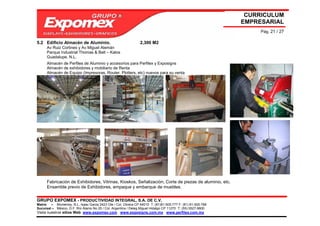 CURRICULUM
                                                                                                             EMPRESARIAL
                                                                                                                  Pág. 21 / 27

5.2 Edificio Almacén de Aluminio.                               2,300 M2
      Av Ruiz Cortines y Av Miguel Alemán
      Parque Industrial Thomas & Belt – Kalos
      Guadalupe, N.L.
      Almacén de Perfiles de Aluminio y accesorios para Perfilex y Exposigns
      Almacén de exhibidores y mobiliario de Renta
      Almacén de Equipo (Impresoras, Router, Plotters, etc) nuevos para su venta




      Fabricación de Exhibidores, Vitrinas, Kioskos, Señalización, Corte de piezas de aluminio, etc.
      Ensamble previo de Exhibidores, empaque y embarque de muebles.

GRUPO EXPOMEX - PRODUCTIVIDAD INTEGRAL, S.A. DE C.V.
Matriz – Monterrey, N.L. Isaac Garza 2423 Ote / Col. Obrera CP 64010 T: (81)81-505-777 F: (81) 81-505-788
Sucursal – México, D.F. Río Álamo No 25 / Col. Argentina / Deleg Miguel Hidalgo CP 11270 T: (55) 5527-9800
Visita nuestros sitios Web: www.expomex.com www.exposigns.com.mx www.perfilex.com.mx
 