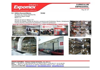 CURRICULUM
                                                                                                             EMPRESARIAL
                                                                                                                  Pág. 22 / 27

5.3 Edificio Sucursal México.                            750 M2
      Río Álamo 25, Colonia Argentina Pte
      Delegación Miguel Hidalgo
      México, D.F.
      Oficinas de Venta en México, D.F.
      Almacén de Displays, Perfiles de Aluminio y accesorios para Exhibidores, Stands y Señalización
      Corte de aluminio y fabricación de exhibidores y material de señalización




GRUPO EXPOMEX - PRODUCTIVIDAD INTEGRAL, S.A. DE C.V.
Matriz – Monterrey, N.L. Isaac Garza 2423 Ote / Col. Obrera CP 64010 T: (81)81-505-777 F: (81) 81-505-788
Sucursal – México, D.F. Río Álamo No 25 / Col. Argentina / Deleg Miguel Hidalgo CP 11270 T: (55) 5527-9800
Visita nuestros sitios Web: www.expomex.com www.exposigns.com.mx www.perfilex.com.mx
 